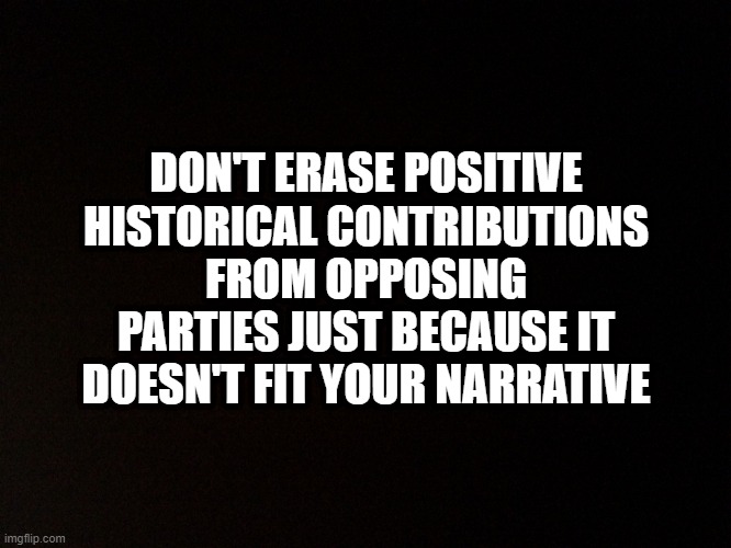 Black background  |  DON'T ERASE POSITIVE HISTORICAL CONTRIBUTIONS FROM OPPOSING PARTIES JUST BECAUSE IT DOESN'T FIT YOUR NARRATIVE | image tagged in black background | made w/ Imgflip meme maker