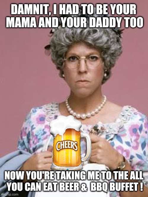 Happy Father's Day Mom | DAMNIT, I HAD TO BE YOUR
 MAMA AND YOUR DADDY TOO; NOW YOU'RE TAKING ME TO THE ALL 
YOU CAN EAT BEER &  BBQ BUFFET ! | image tagged in fathers day memes,happy father's day,beer,happy father's day mom,mamas family,funny | made w/ Imgflip meme maker