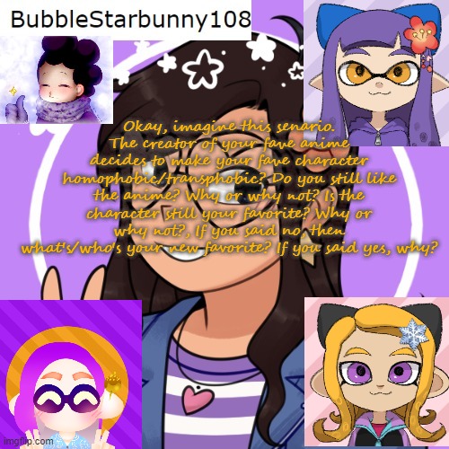 Bubble's Template | Okay, imagine this senario. The creator of your fave anime decides to make your fave character homophobic/transphobic? Do you still like the anime? Why or why not? Is the character still your favorite? Why or why not?, If you said no, then what's/who's your new favorite? If you said yes, why? | image tagged in bubble's template | made w/ Imgflip meme maker