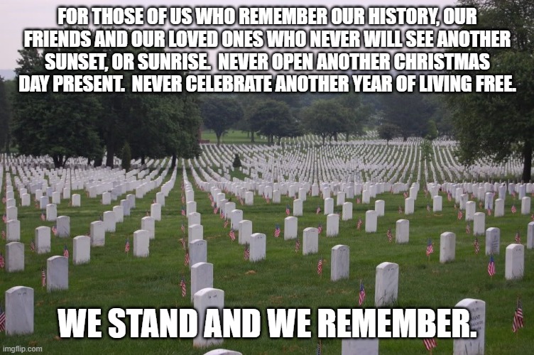 Memorial Day | FOR THOSE OF US WHO REMEMBER OUR HISTORY, OUR FRIENDS AND OUR LOVED ONES WHO NEVER WILL SEE ANOTHER SUNSET, OR SUNRISE.  NEVER OPEN ANOTHER CHRISTMAS DAY PRESENT.  NEVER CELEBRATE ANOTHER YEAR OF LIVING FREE. WE STAND AND WE REMEMBER. | image tagged in memorial day | made w/ Imgflip meme maker