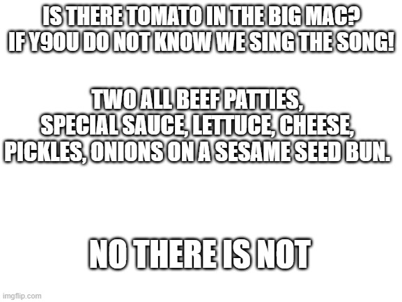 Blank White Template | IS THERE TOMATO IN THE BIG MAC? IF Y9OU DO NOT KNOW WE SING THE SONG! TWO ALL BEEF PATTIES, SPECIAL SAUCE, LETTUCE, CHEESE, PICKLES, ONIONS ON A SESAME SEED BUN. NO THERE IS NOT | image tagged in blank white template | made w/ Imgflip meme maker