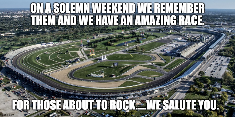 Indianapolis Motor Speedway | ON A SOLEMN WEEKEND WE REMEMBER THEM AND WE HAVE AN AMAZING RACE. FOR THOSE ABOUT TO ROCK.....WE SALUTE YOU. | image tagged in indianapolis motor speedway | made w/ Imgflip meme maker