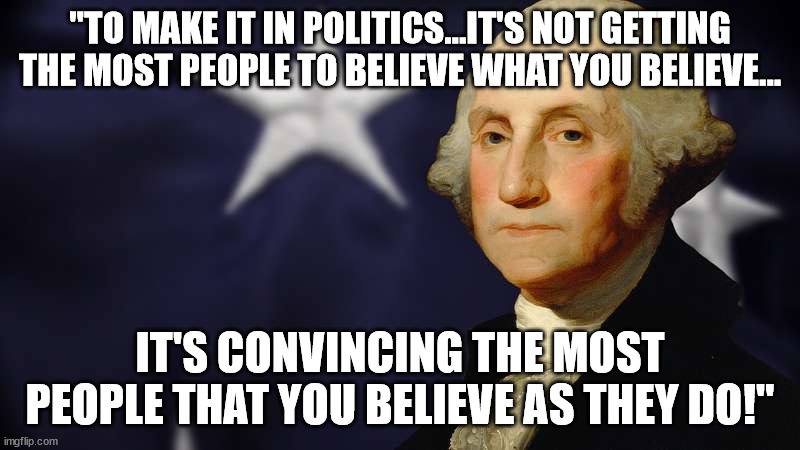 To Make It | "TO MAKE IT IN POLITICS...IT'S NOT GETTING THE MOST PEOPLE TO BELIEVE WHAT YOU BELIEVE... IT'S CONVINCING THE MOST PEOPLE THAT YOU BELIEVE AS THEY DO!" | image tagged in politics,george washington,truth,belief,election,speech | made w/ Imgflip meme maker