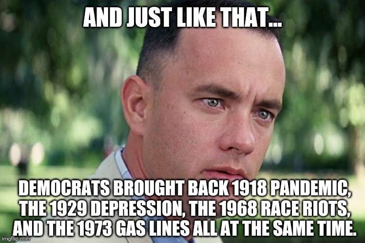 They found a way to f**k up everything. | AND JUST LIKE THAT... DEMOCRATS BROUGHT BACK 1918 PANDEMIC, THE 1929 DEPRESSION, THE 1968 RACE RIOTS, AND THE 1973 GAS LINES ALL AT THE SAME TIME. | image tagged in memes | made w/ Imgflip meme maker
