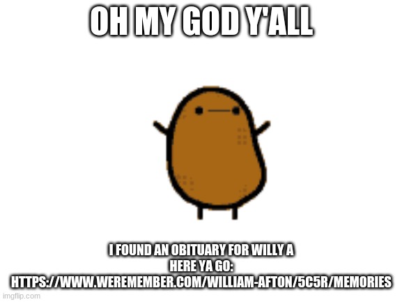https://www.weremember.com/william-afton/5c5r/memories | OH MY GOD Y'ALL; I FOUND AN OBITUARY FOR WILLY A
HERE YA GO: HTTPS://WWW.WEREMEMBER.COM/WILLIAM-AFTON/5C5R/MEMORIES | made w/ Imgflip meme maker