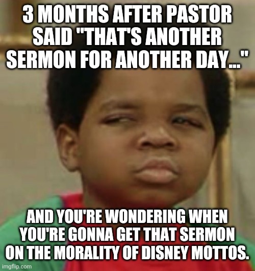 Sermon for another day #2 | 3 MONTHS AFTER PASTOR SAID "THAT'S ANOTHER SERMON FOR ANOTHER DAY..."; AND YOU'RE WONDERING WHEN YOU'RE GONNA GET THAT SERMON ON THE MORALITY OF DISNEY MOTTOS. | image tagged in suspicious,waiting,sermon,preacher,pastor,disney | made w/ Imgflip meme maker