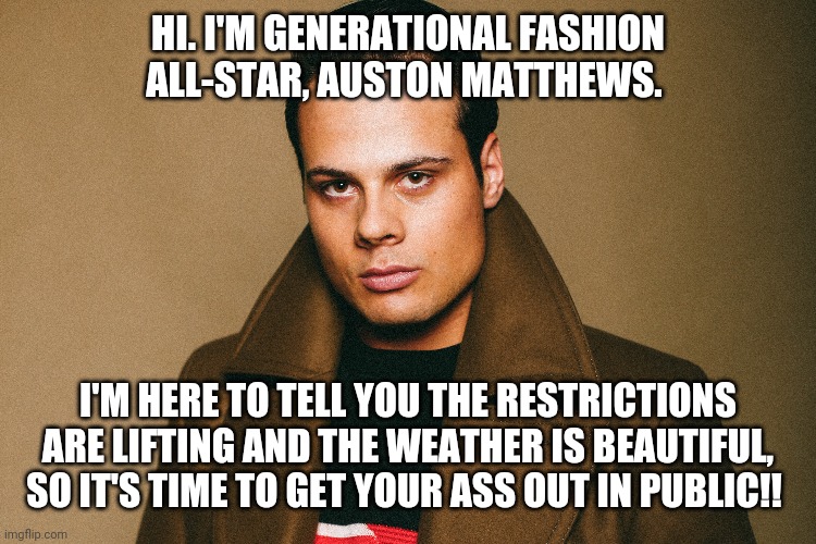 Auston Matthews | HI. I'M GENERATIONAL FASHION ALL-STAR, AUSTON MATTHEWS. I'M HERE TO TELL YOU THE RESTRICTIONS ARE LIFTING AND THE WEATHER IS BEAUTIFUL, SO IT'S TIME TO GET YOUR ASS OUT IN PUBLIC!! | image tagged in toronto maple leafs | made w/ Imgflip meme maker