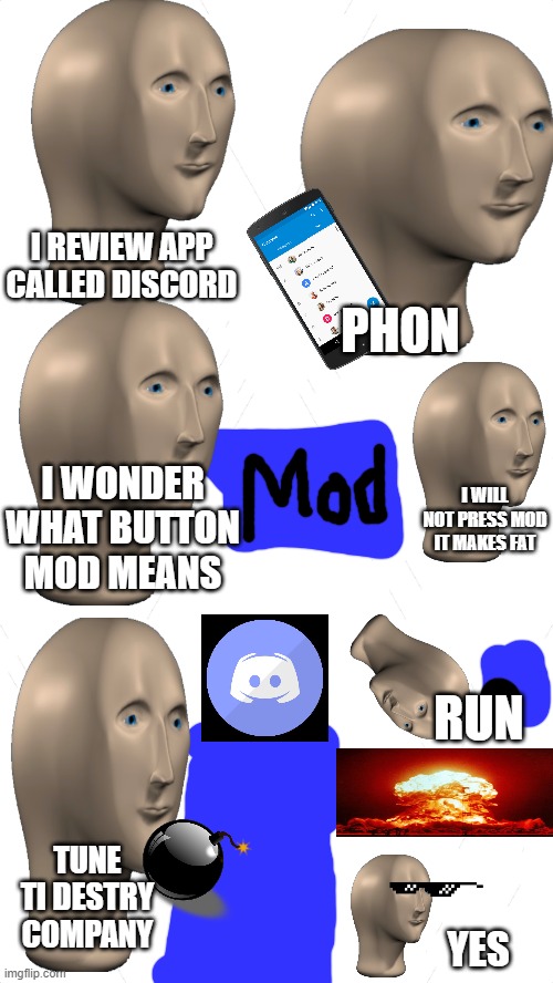 white blank template | PHON; I REVIEW APP CALLED DISCORD; I WONDER WHAT BUTTON MOD MEANS; I WILL NOT PRESS MOD IT MAKES FAT; RUN; TUNE TI DESTRY COMPANY; YES | image tagged in white blank template | made w/ Imgflip meme maker