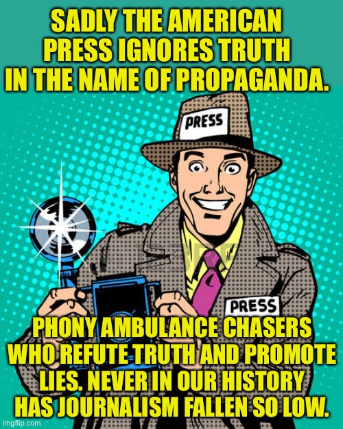 The Free Press is Dead. Propagandists have replaced journalist | SADLY THE AMERICAN PRESS IGNORES TRUTH IN THE NAME OF PROPAGANDA. PHONY AMBULANCE CHASERS WHO REFUTE TRUTH AND PROMOTE LIES. NEVER IN OUR HISTORY HAS JOURNALISM FALLEN SO LOW. | image tagged in today's journalists,propaganda,msm lies,hiders of truth,owned liars | made w/ Imgflip meme maker