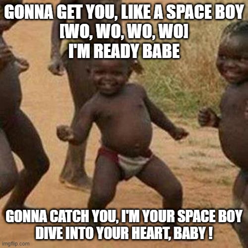 Third World Success Kid Meme | GONNA GET YOU, LIKE A SPACE BOY

[WO, WO, WO, WO]

I'M READY BABE; GONNA CATCH YOU, I'M YOUR SPACE BOY

DIVE INTO YOUR HEART, BABY ! | image tagged in memes,third world success kid,dank memes,funny,fun,funny memes | made w/ Imgflip meme maker