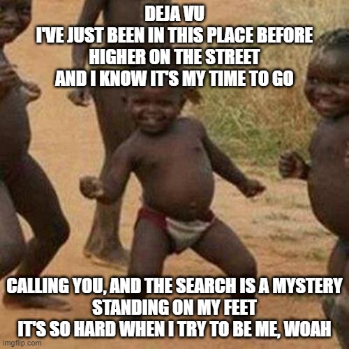 Third World Success Kid Meme | DEJA VU
I'VE JUST BEEN IN THIS PLACE BEFORE
HIGHER ON THE STREET
AND I KNOW IT'S MY TIME TO GO; CALLING YOU, AND THE SEARCH IS A MYSTERY
STANDING ON MY FEET
IT'S SO HARD WHEN I TRY TO BE ME, WOAH | image tagged in memes,third world success kid,funny,funny memes,fun,dank memes | made w/ Imgflip meme maker