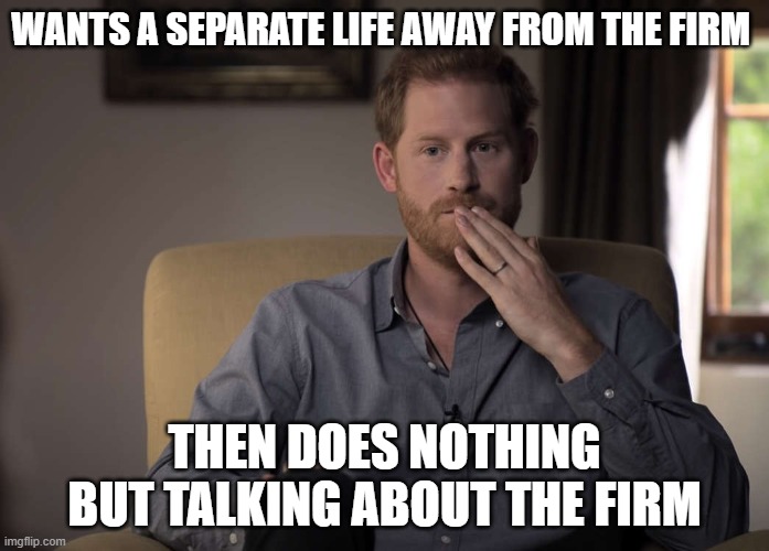 poor harry | WANTS A SEPARATE LIFE AWAY FROM THE FIRM; THEN DOES NOTHING BUT TALKING ABOUT THE FIRM | image tagged in poor choices,british royals,prince harry | made w/ Imgflip meme maker