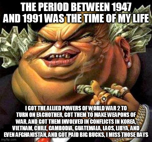 The Cold War: The Time The Military Industrial Complex Was At It's Richest | THE PERIOD BETWEEN 1947 AND 1991 WAS THE TIME OF MY LIFE; I GOT THE ALLIED POWERS OF WORLD WAR 2 TO TURN ON EACHOTHER, GOT THEM TO MAKE WEAPONS OF WAR, AND GOT THEM INVOLVED IN CONFLICTS IN KOREA, VIETNAM, CHILE, CAMBODIA, GUATEMALA, LAOS, LIBYA, AND EVEN AFGHANISTAN, AND GOT PAID BIG BUCKS, I MISS THOSE DAYS | image tagged in capitalist criminal pig,cold war,greed,corporate greed,capitalism,money | made w/ Imgflip meme maker