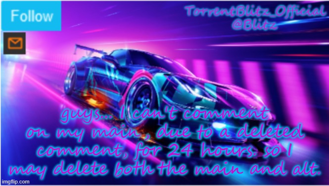 goodbye. forever. *vallient hero music plays* send this to susyoshi_official | guys... I can't comment on my main, due to a deleted comment, for 24 hours. so I may delete both the main and alt. | image tagged in torrentblitz_official neon car temp | made w/ Imgflip meme maker