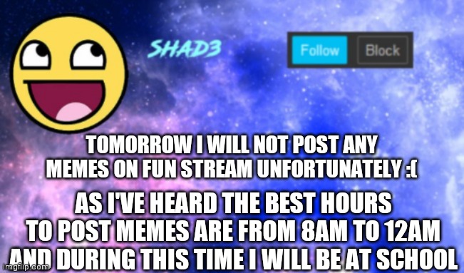 sorry | TOMORROW I WILL NOT POST ANY MEMES ON FUN STREAM UNFORTUNATELY :(; AS I'VE HEARD THE BEST HOURS TO POST MEMES ARE FROM 8AM TO 12AM AND DURING THIS TIME I WILL BE AT SCHOOL | image tagged in shad3 announcement template | made w/ Imgflip meme maker