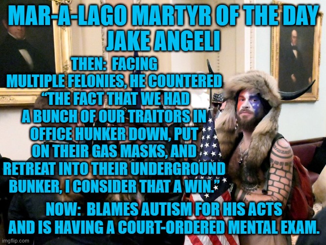 Claims To Be An Actor.  Was He Acting Then?  Or, Is He Acting Now? | MAR-A-LAGO MARTYR OF THE DAY
JAKE ANGELI; THEN:  FACING MULTIPLE FELONIES, HE COUNTERED  “THE FACT THAT WE HAD A BUNCH OF OUR TRAITORS IN OFFICE HUNKER DOWN, PUT ON THEIR GAS MASKS, AND RETREAT INTO THEIR UNDERGROUND BUNKER, I CONSIDER THAT A WIN.”; NOW:  BLAMES AUTISM FOR HIS ACTS AND IS HAVING A COURT-ORDERED MENTAL EXAM. | image tagged in politics | made w/ Imgflip meme maker