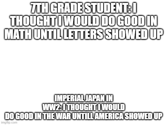 Blank White Template | 7TH GRADE STUDENT: I THOUGHT I WOULD DO GOOD IN MATH UNTIL LETTERS SHOWED UP; IMPERIAL JAPAN IN WW2: I THOUGHT I WOULD DO GOOD IN THE WAR UNTILL AMERICA SHOWED UP | image tagged in blank white template | made w/ Imgflip meme maker
