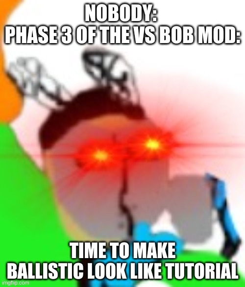 TIME TO MAKE BALLISTIC LOOK LIKE TUTORIAL | NOBODY: 
PHASE 3 OF THE VS BOB MOD: | image tagged in time to make ballistic look like tutorial | made w/ Imgflip meme maker