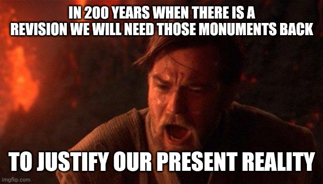 You Were The Chosen One (Star Wars) Meme | IN 200 YEARS WHEN THERE IS A REVISION WE WILL NEED THOSE MONUMENTS BACK TO JUSTIFY OUR PRESENT REALITY | image tagged in memes,you were the chosen one star wars | made w/ Imgflip meme maker