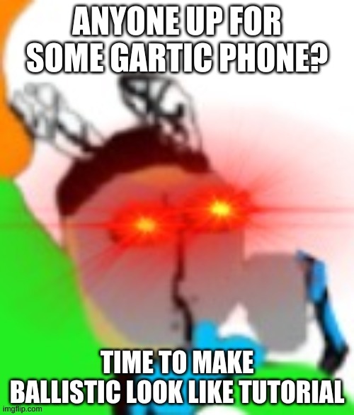 TIME TO MAKE BALLISTIC LOOK LIKE TUTORIAL | ANYONE UP FOR SOME GARTIC PHONE? | image tagged in time to make ballistic look like tutorial | made w/ Imgflip meme maker