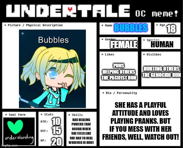 Bubbles (Undertale AU OC) | BUBBLES; 18; FEMALE; HUMAN; PUNS
HELPING OTHERS
THE PACIFIST RUN; HURTING OTHERS
THE GENOCIDE RUN; SHE HAS A PLAYFUL ATTITUDE AND LOVES PLAYING PRANKS. BUT IF YOU MESS WITH HER FRIENDS, WELL, WATCH OUT! HAS HEALING POWERS THAT OCCUR WHEN SHE FEELS LIKE SHE HAS TO HEAL WHOEVER IS HURT; 10; 15; 20 | image tagged in undertale oc template | made w/ Imgflip meme maker