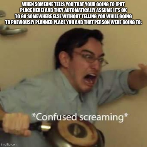 filthy frank confused scream | WHEN SOMEONE TELLS YOU THAT YOUR GOING TO (PUT PLACE HERE) AND THEY AUTOMATICALLY ASSUME IT’S OK TO GO SOMEWHERE ELSE WITHOUT TELLING YOU WHILE GOING TO PREVIOUSLY PLANNED PLACE YOU AND THAT PERSON WERE GOING TO: | image tagged in filthy frank confused scream | made w/ Imgflip meme maker