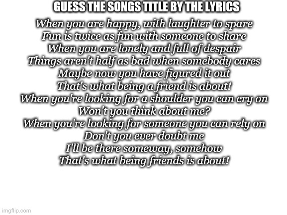 Only TRUE MOTHER FANS know | GUESS THE SONGS TITLE BY THE LYRICS; When you are happy, with laughter to spare
Fun is twice as fun with someone to share
When you are lonely and full of despair
Things aren't half as bad when somebody cares
Maybe now you have figured it out
That's what being a friend is about!
When you're looking for a shoulder you can cry on
Won't you think about me?
When you're looking for someone you can rely on
Don't you ever doubt me
I'll be there someway, somehow
That's what being friends is about! | image tagged in blank white template,mother | made w/ Imgflip meme maker