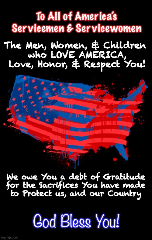 You Served — We All Benefitted | To All of America’s
Servicemen & Servicewomen; The Men, Women, & Children 
who LOVE AMERICA,
Love, Honor, & Respect You! We owe You a debt of Gratitude
for the Sacrifices You have made
to Protect us, and our Country; God Bless You! | image tagged in utmost respect,servicemen,servicewomen,fvck the woke idiots,we honor you,america thanks you | made w/ Imgflip meme maker