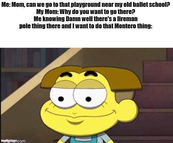 Do not question my weird wants, Mother. | Me: Mom, can we go to that playground near my old ballet school?
My Mom: Why do you want to go there?
Me knowing Damn well there's a fireman pole thing there and I want to do that Montero thing: | image tagged in cricket weird face | made w/ Imgflip meme maker