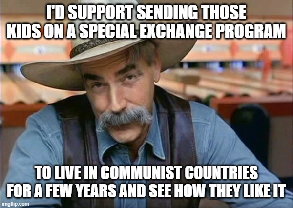 Sam Elliott special kind of stupid | I'D SUPPORT SENDING THOSE KIDS ON A SPECIAL EXCHANGE PROGRAM TO LIVE IN COMMUNIST COUNTRIES FOR A FEW YEARS AND SEE HOW THEY LIKE IT | image tagged in sam elliott special kind of stupid | made w/ Imgflip meme maker