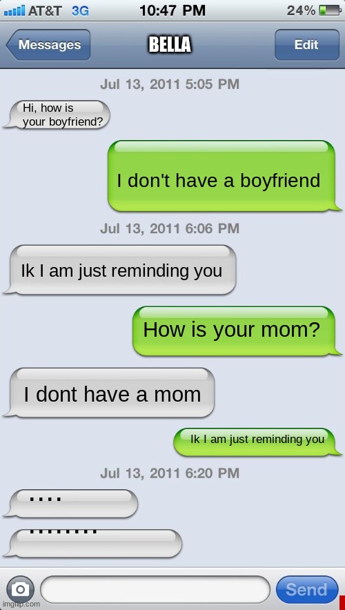 #roasted | BELLA; Hi, how is your boyfriend? I don't have a boyfriend; Ik I am just reminding you; How is your mom? I don't have a mom; Ik I am just reminding you; ....









........ | image tagged in texting messages blank | made w/ Imgflip meme maker