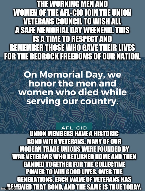 Monroe/Lenawee AFL-CIO CLC MEMORIAL DAY | THE WORKING MEN AND WOMEN OF THE AFL-CIO JOIN THE UNION VETERANS COUNCIL TO WISH ALL A SAFE MEMORIAL DAY WEEKEND. THIS IS A TIME TO RESPECT AND REMEMBER THOSE WHO GAVE THEIR LIVES FOR THE BEDROCK FREEDOMS OF OUR NATION. UNION MEMBERS HAVE A HISTORIC BOND WITH VETERANS. MANY OF OUR MODERN TRADE UNIONS WERE FOUNDED BY WAR VETERANS WHO RETURNED HOME AND THEN BANDED TOGETHER FOR THE COLLECTIVE POWER TO WIN GOOD LIVES. OVER THE GENERATIONS, EACH WAVE OF VETERANS HAS RENEWED THAT BOND, AND THE SAME IS TRUE TODAY. | image tagged in union,memorial day,labor,labor day,work,holiday | made w/ Imgflip meme maker
