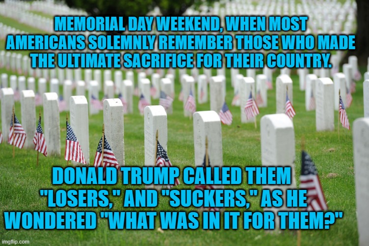 Trump's Comments Were Reported In The Military Times, Confirmed By A High Ranking Marine And Others. | MEMORIAL DAY WEEKEND, WHEN MOST AMERICANS SOLEMNLY REMEMBER THOSE WHO MADE THE ULTIMATE SACRIFICE FOR THEIR COUNTRY. DONALD TRUMP CALLED THEM  "LOSERS," AND "SUCKERS," AS HE WONDERED "WHAT WAS IN IT FOR THEM?" | image tagged in politics | made w/ Imgflip meme maker