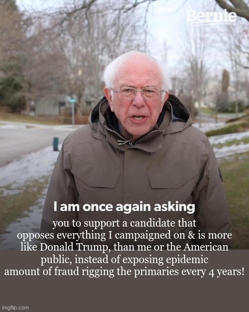 Bernie I Am Once Again Asking For Your Support Meme | you to support a candidate that opposes everything I campaigned on & is more like Donald Trump, than me or the American public, instead of exposing epidemic amount of fraud rigging the primaries every 4 years! | image tagged in memes,bernie i am once again asking for your support | made w/ Imgflip meme maker