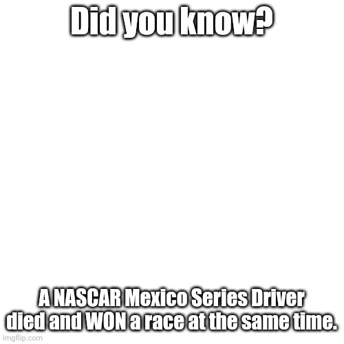 Bet no one else has done this before. | Did you know? A NASCAR Mexico Series Driver died and WON a race at the same time. | image tagged in blank transparent square,nascar,mexico | made w/ Imgflip meme maker