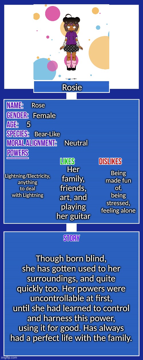 Rp? | Rosie; Rose; Female; 5; Bear-Like; Neutral; Lightning/Electricity, anything to deal with Lightning; Being made fun of, being stressed, feeling alone; Her family, friends, art, and playing her guitar; Though born blind, she has gotten used to her surroundings, and quite quickly too. Her powers were uncontrollable at first, until she had learned to control and harness this power, using it for good. Has always had a perfect life with the family. | image tagged in oc full showcase v2 | made w/ Imgflip meme maker