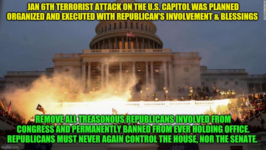 Capitol Uprising | JAN 6TH TERRORIST ATTACK ON THE U.S. CAPITOL WAS PLANNED ORGANIZED AND EXECUTED WITH REPUBLICAN'S INVOLVEMENT & BLESSINGS; REMOVE ALL TREASONOUS REPUBLICANS INVOLVED FROM CONGRESS AND PERMANENTLY BANNED FROM EVER HOLDING OFFICE. REPUBLICANS MUST NEVER AGAIN CONTROL THE HOUSE, NOR THE SENATE. | image tagged in capitol uprising | made w/ Imgflip meme maker