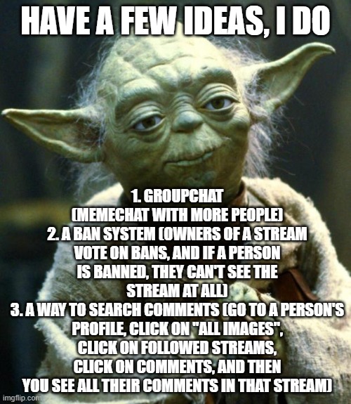 Star Wars Yoda Meme | HAVE A FEW IDEAS, I DO; 1. GROUPCHAT (MEMECHAT WITH MORE PEOPLE)
2. A BAN SYSTEM (OWNERS OF A STREAM VOTE ON BANS, AND IF A PERSON IS BANNED, THEY CAN'T SEE THE STREAM AT ALL)
3. A WAY TO SEARCH COMMENTS (GO TO A PERSON'S PROFILE, CLICK ON "ALL IMAGES", CLICK ON FOLLOWED STREAMS, CLICK ON COMMENTS, AND THEN YOU SEE ALL THEIR COMMENTS IN THAT STREAM) | image tagged in memes,star wars yoda | made w/ Imgflip meme maker
