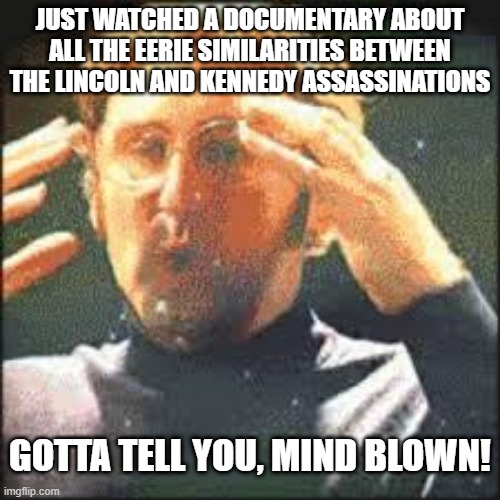 Interesting Watch | JUST WATCHED A DOCUMENTARY ABOUT ALL THE EERIE SIMILARITIES BETWEEN THE LINCOLN AND KENNEDY ASSASSINATIONS; GOTTA TELL YOU, MIND BLOWN! | image tagged in mind blown | made w/ Imgflip meme maker