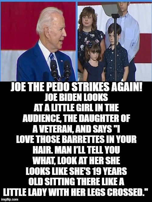 Joe The Pedo Strikes Again! | JOE BIDEN LOOKS AT A LITTLE GIRL IN THE AUDIENCE, THE DAUGHTER OF A VETERAN, AND SAYS "I LOVE THOSE BARRETTES IN YOUR HAIR. MAN I’LL TELL YOU WHAT, LOOK AT HER SHE LOOKS LIKE SHE'S 19 YEARS OLD SITTING THERE LIKE A LITTLE LADY WITH HER LEGS CROSSED."; JOE THE PEDO STRIKES AGAIN! | image tagged in pedophile,biden,morons,stupid liberals | made w/ Imgflip meme maker