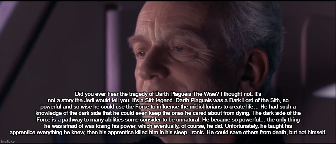 Palpatine Ironic  | Did you ever hear the tragedy of Darth Plagueis The Wise? I thought not. It's not a story the Jedi would tell you. It's a Sith legend. Darth Plagueis was a Dark Lord of the Sith, so powerful and so wise he could use the Force to influence the midichlorians to create life… He had such a knowledge of the dark side that he could even keep the ones he cared about from dying. The dark side of the Force is a pathway to many abilities some consider to be unnatural. He became so powerful… the only thing he was afraid of was losing his power, which eventually, of course, he did. Unfortunately, he taught his apprentice everything he knew, then his apprentice killed him in his sleep. Ironic. He could save others from death, but not himself. | image tagged in palpatine ironic | made w/ Imgflip meme maker