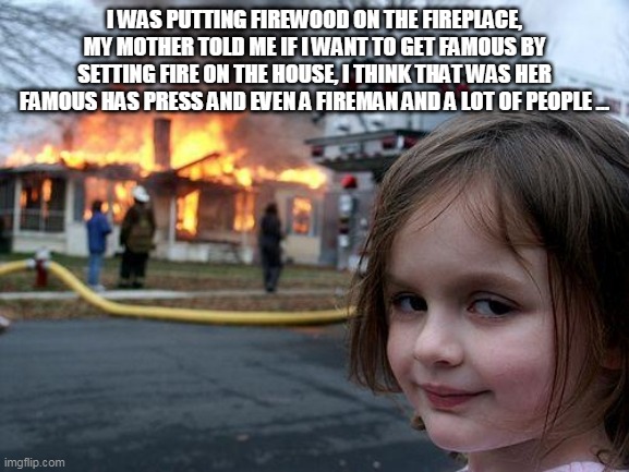 Disaster Girl | I WAS PUTTING FIREWOOD ON THE FIREPLACE, MY MOTHER TOLD ME IF I WANT TO GET FAMOUS BY SETTING FIRE ON THE HOUSE, I THINK THAT WAS HER FAMOUS HAS PRESS AND EVEN A FIREMAN AND A LOT OF PEOPLE ... | image tagged in memes,disaster girl | made w/ Imgflip meme maker