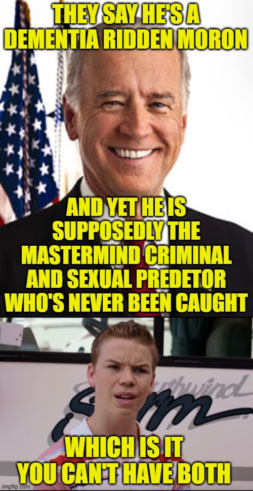 THEY SAY HE'S A DEMENTIA RIDDEN MORON; AND YET HE IS SUPPOSEDLY THE MASTERMIND CRIMINAL AND SEXUAL PREDETOR WHO'S NEVER BEEN CAUGHT; WHICH IS IT YOU CAN'T HAVE BOTH | image tagged in memes,joe biden,you guys are getting paid | made w/ Imgflip meme maker