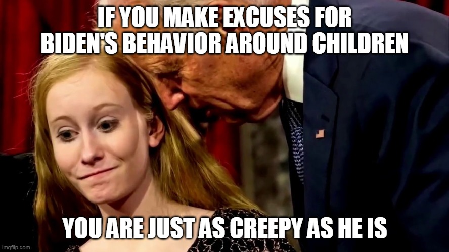 And you're an enabler of a pervert | IF YOU MAKE EXCUSES FOR BIDEN'S BEHAVIOR AROUND CHILDREN; YOU ARE JUST AS CREEPY AS HE IS | image tagged in creepy joe biden,joe biden | made w/ Imgflip meme maker