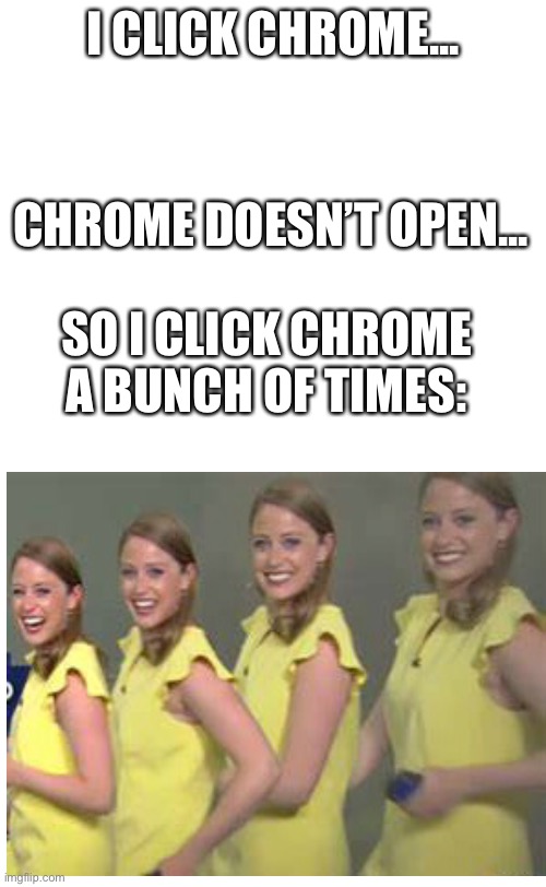 plain white tall | I CLICK CHROME... CHROME DOESN’T OPEN... SO I CLICK CHROME A BUNCH OF TIMES: | image tagged in plain white tall,graphics,error | made w/ Imgflip meme maker