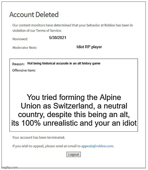 Risk Universalis in a nutshell | 5/30/2021; Idiot RP player; Not being historical accurate in an alt history game; You tried forming the Alpine Union as Switzerland, a neutral country, despite this being an alt, its 100% unrealistic and your an idiot | image tagged in banned from roblox,history,in a nutshell,roblox | made w/ Imgflip meme maker
