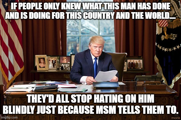 DON'T BE A FOOL, DO YOUR RESEARCH! | IF PEOPLE ONLY KNEW WHAT THIS MAN HAS DONE AND IS DOING FOR THIS COUNTRY AND THE WORLD.... THEY'D ALL STOP HATING ON HIM BLINDLY JUST BECAUSE MSM TELLS THEM TO. | image tagged in president trump | made w/ Imgflip meme maker