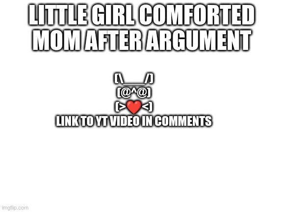 THIS GIRL IS SO SWEET | LITTLE GIRL COMFORTED MOM AFTER ARGUMENT; (\___/)
(@^@)
(>❤️<)
LINK TO YT VIDEO IN COMMENTS | image tagged in blank white template,wholesome | made w/ Imgflip meme maker