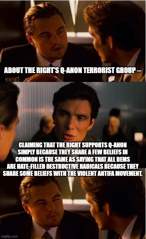 Logic should not be an alien concept to leftists: | ABOUT THE RIGHT'S Q-ANON TERRORIST GROUP --; CLAIMING THAT THE RIGHT SUPPORTS Q-ANON SIMPLY BECAUSE THEY SHARE A FEW BELIEFS IN COMMON IS THE SAME AS SAYING THAT ALL DEMS ARE HATE-FILLED DESTRUCTIVE RADICALS BECAUSE THEY SHARE SOME BELIEFS WITH THE VIOLENT ANTIFA MOVEMENT. | image tagged in memes,inception | made w/ Imgflip meme maker