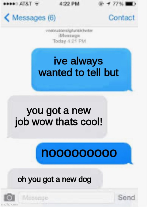this when someone tries to ask someone out in a movie | ive always wanted to tell but; you got a new job wow thats cool! nooooooooo; oh you got a new dog | image tagged in blank text conversation,wow,stop | made w/ Imgflip meme maker